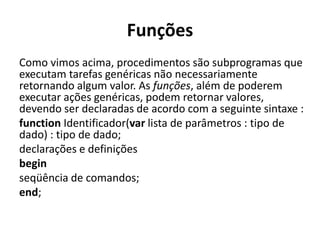 Funções
Como vimos acima, procedimentos são subprogramas que
executam tarefas genéricas não necessariamente
retornando algum valor. As funções, além de poderem
executar ações genéricas, podem retornar valores,
devendo ser declaradas de acordo com a seguinte sintaxe :
function Identificador(var lista de parâmetros : tipo de
dado) : tipo de dado;
declarações e definições
begin
seqüência de comandos;
end;
 