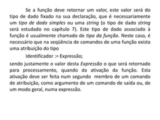 Se a função deve retornar um valor, este valor será do
tipo de dado fixado na sua declaração, que é necessariamente
um tipo de dado simples ou uma string (o tipo de dado string
será estudado no capítulo 7). Este tipo de dado associado à
função é usualmente chamado de tipo da função. Neste caso, é
necessário que na seqüência de comandos de uma função exista
uma atribuição do tipo
Identificador := Expressão;
sendo justamente o valor desta Expressão o que será retornado
para processamento, quando da ativação da função. Esta
ativação deve ser feita num segundo membro de um comando
de atribuição, como argumento de um comando de saída ou, de
um modo geral, numa expressão.
 
