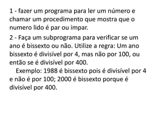 1 - fazer um programa para ler um número e
chamar um procedimento que mostra que o
numero lido é par ou impar.
2 - Faça um subprograma para verificar se um
ano é bissexto ou não. Utilize a regra: Um ano
bissexto é divisível por 4, mas não por 100, ou
então se é divisível por 400.
Exemplo: 1988 é bissexto pois é divisível por 4
e não é por 100; 2000 é bissexto porque é
divisível por 400.
 