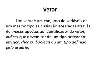Vetor
Um vetor é um conjunto de variáveis de
um mesmo tipo as quais são acessadas através
de índices apostos ao identificador do vetor,
índices que devem ser de um tipo ordenado:
integer, char ou boolean ou um tipo definido
pelo usuário,