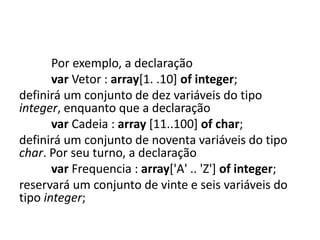 Por exemplo, a declaração
var Vetor : array[1. .10] of integer;
definirá um conjunto de dez variáveis do tipo
integer, enquanto que a declaração
var Cadeia : array [11..100] of char;
definirá um conjunto de noventa variáveis do tipo
char. Por seu turno, a declaração
var Frequencia : array['A' .. 'Z'] of integer;
reservará um conjunto de vinte e seis variáveis do
tipo integer;
 