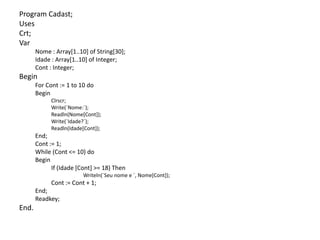 Program Cadast;
Uses
Crt;
Var
Nome : Array[1..10] of String[30];
Idade : Array[1..10] of Integer;
Cont : Integer;
Begin
For Cont := 1 to 10 do
Begin
Clrscr;
Write(´Nome:´);
Readln(Nome[Cont]);
Write(´Idade?´);
Readln(Idade[Cont]);
End;
Cont := 1;
While (Cont <= 10) do
Begin
If (Idade [Cont] >= 18) Then
Writeln(´Seu nome e ´, Nome[Cont]);
Cont := Cont + 1;
End;
Readkey;
End.
 