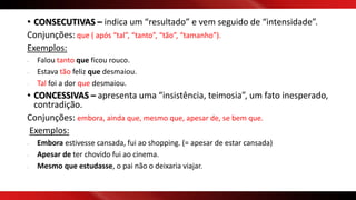 • CONSECUTIVAS – indica um “resultado” e vem seguido de “intensidade”.
Conjunções: que ( após “tal”, “tanto”, “tão”, “tamanho”).
Exemplos:
- Falou tanto que ficou rouco.
- Estava tão feliz que desmaiou.
- Tal foi a dor que desmaiou.
• CONCESSIVAS – apresenta uma “insistência, teimosia”, um fato inesperado,
contradição.
Conjunções: embora, ainda que, mesmo que, apesar de, se bem que.
Exemplos:
- Embora estivesse cansada, fui ao shopping. (= apesar de estar cansada)
- Apesar de ter chovido fui ao cinema.
- Mesmo que estudasse, o pai não o deixaria viajar.
 