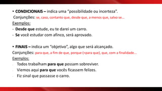 • CONDICIONAIS – indica uma “possibilidade ou incerteza”.
Conjunções: se, caso, contanto que, desde que, a menos que, salvo se...
Exemplos:
- Desde que estude, eu te darei um carro.
- Se você estudar com afinco, será aprovado.
• FINAIS – indica um “objetivo”, algo que será alcançado.
Conjunções: para que, a fim de que, porque (=para que), que, com a finalidade...
Exemplos:
- Todos trabalham para que possam sobreviver.
- Viemos aqui para que vocês ficassem felizes.
- Fiz sinal que passasse o carro.
 