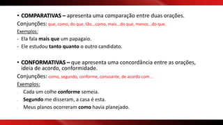 • COMPARATIVAS – apresenta uma comparação entre duas orações.
Conjunções: que, como, do que, tão...como, mais...do que, menos...do que.
Exemplos:
- Ela fala mais que um papagaio.
- Ele estudou tanto quanto o outro candidato.
• CONFORMATIVAS – que apresenta uma concordância entre as orações,
ideia de acordo, conformidade.
Conjunções: como, segundo, conforme, consoante, de acordo com...
Exemplos:
- Cada um colhe conforme semeia.
- Segundo me disseram, a casa é esta.
- Meus planos ocorreram como havia planejado.
 