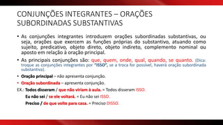 CONJUNÇÕES INTEGRANTES – ORAÇÕES
SUBORDINADAS SUBSTANTIVAS
• As conjunções integrantes introduzem orações subordinadas substantivas, ou
seja, orações que exercem as funções próprias do substantivo, atuando como
sujeito, predicativo, objeto direto, objeto indireto, complemento nominal ou
aposto em relação à oração principal.
• As principais conjunções são: que, quem, onde, qual, quando, se quanto. (Dica:
troque as conjunções integrantes por “ISSO”, se a troca for possível, haverá oração subordinada
substantiva).
• Oração principal – não apresenta conjunção.
• Oração subordinada – apresenta conjunção.
EX.: Todos disseram / que não viriam à aula. = Todos disseram ISSO.
Eu não sei / se ele voltará. = Eu não sei ISSO.
Preciso / de que volte para casa. = Preciso DISSO.
 