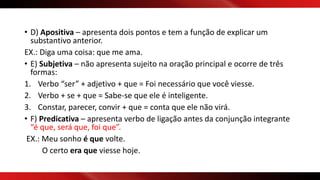 • D) Apositiva – apresenta dois pontos e tem a função de explicar um
substantivo anterior.
EX.: Diga uma coisa: que me ama.
• E) Subjetiva – não apresenta sujeito na oração principal e ocorre de três
formas:
1. Verbo “ser” + adjetivo + que = Foi necessário que você viesse.
2. Verbo + se + que = Sabe-se que ele é inteligente.
3. Constar, parecer, convir + que = conta que ele não virá.
• F) Predicativa – apresenta verbo de ligação antes da conjunção integrante
“é que, será que, foi que”.
EX.: Meu sonho é que volte.
O certo era que viesse hoje.
 