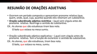 RESUMÃO DE ORAÇÕES ADJETIVAS
• Ocorrem em período composto e apresentam pronome relativo (que,
quem, onde, qual, cuja, quanto) quando eles retomam um substantivo.
• Oração subordinada adjetiva restritiva – (que) sem vírgula antes do
pronome relativo. Restringe o sentido do substantivo.
EX.: As alunas que são estudiosas tiram boa nota.
O bolo que estava na mesa sumiu.
• Oração subordinada adjetiva explicativa – (,que) com vírgula antes do
pronome relativo. Tem a função de esclarecer o sentido do substantivo.
EX.: As alunas, que são estudiosas, tiram boa nota.
O bolo, que estava na mesa, sumiu.
 