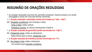 RESUMÃO DE ORAÇÕES REDUZIDAS
• As orações reduzidas ocorrem em período composto. Haverá sempre um verbo
conjugado e outro em uma das formas nominais.
• 1. Oração reduzida e particípio (verbo terminado em “ado – ido”)
EX.: Chegado o professor, ele começou a falar.
Feita a lição, todos saíram.
Entregue a prova, os alunos começaram a fazê-la.
• 2. Oração reduzida de gerúndio (verbo terminado em “ndo”)
EX.: Chegando à loja, todos os abraçaram.
Todos foram para a praia, chegando o tio.
• 3. Oração reduzida de infinitivo (verbo terminado em “r”)
EX.: Ao chegar à loja, todos o beijaram.
Irei embora para estudar a matéria.
 