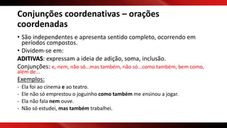 Conjunções coordenativas – orações
coordenadas
• São independentes e apresenta sentido completo, ocorrendo em
períodos compostos.
• Dividem-se em:
ADITIVAS: expressam a ideia de adição, soma, inclusão.
Conjunções: e, nem, não só...mas também, não só...como também, bem como,
além de...
Exemplos:
- Ela foi ao cinema e ao teatro.
- Ele não só emprestou o joguinho como também me ensinou a jogar.
- Ela não fala nem ouve.
- Não só estudei, mas também trabalhei.
 