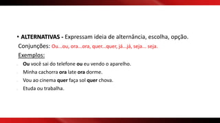 • ALTERNATIVAS - Expressam ideia de alternância, escolha, opção.
Conjunções: Ou...ou, ora...ora, quer...quer, já...já, seja... seja.
Exemplos:
- Ou você sai do telefone ou eu vendo o aparelho.
- Minha cachorra ora late ora dorme.
- Vou ao cinema quer faça sol quer chova.
- Etuda ou trabalha.
 