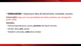 • CONCLUSIVAS – Expressam ideia de fechamento, resultado, resumo.
Conjunções: logo, por isso, pois (depois do verbo), portanto, por conseguinte,
assim, então.
Exemplos:
- Estava preparada para a prova, portanto não fiquei nervosa.
- Estudei, devo, pois, passar.
- Trabalhei o dia todo, então devo receber.
 