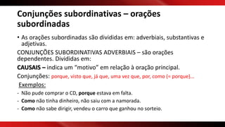 Conjunções subordinativas – orações
subordinadas
• As orações subordinadas são divididas em: adverbiais, substantivas e
adjetivas.
CONJUNÇÕES SUBORDINATIVAS ADVERBIAIS – são orações
dependentes. Divididas em:
CAUSAIS – indica um “motivo” em relação à oração principal.
Conjunções: porque, visto que, já que, uma vez que, por, como (= porque)...
Exemplos:
- Não pude comprar o CD, porque estava em falta.
- Como não tinha dinheiro, não saiu com a namorada.
- Como não sabe dirigir, vendeu o carro que ganhou no sorteio.
 