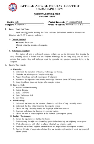 Little Angel Study Center
Olongapo city
Faculty Learning Plan
SY: 2014 - 2015
Month: July Period Covered: 1st
Grading Period
Subject: Computer 8 Grade / Section: Grade 8 – A, B & C
I. Target / Goal: Unit Topic:
At the end of 60 min/hr. teaching the Grade 8 students. The Students should be able to do the
following with 90-95 % success / proficiency.
A. Content Standard:
♦ Computer Evolutions
♦ People behind the invention of computer.
♦
B. Performance Standard:
The student will able to understand, analyze, evaluate and use the information from inventing the
early computing device in relation with the computer technology we are using today, and be able to
express their creative ideas and intellectual work by comparing the previous computing device to the
computer.
II. Level of Assessment:
A. Knowledge:
1. Understand the interaction of Science, Technology and Society.
2. Determine the advantages of Computer technology.
3. Acquire knowledge and skills in computer development.
4. Summarize the Importance of Computer technology Education for the 21st
century student.
5. Learn the different types and function of a computer system.
B. Process / Skill:
1. Research and Data Gathering
2. Critical Thinking
3. Body – kinesthetic
4. Basic Technology Skill
5. Case Study
C. Understanding:
1. Understand and appreciate the invention, discoveries and ideas of early computing device.
2. Understand the ideas behind inventing the computer system.
3. Discuss the early computing device and the people behind that invention.
4. Enumerate and discuss the function of a computer system.
5. Discuss the parts of every component in the evolution of a computer system.
D. Product / Performance
1. Explain the importance of studying the history.
2. Enable to study the origin and the existing system before inventing and proposing a new system.
3. Work collaboratively with others to achieve individual and collective goals.
4. Enumerate the scientist, engineer, mathematician and people behind the computer invention.
5. Develop the value of appreciation of other ideas and invention and adapting it invent and proposed
a better system.
 