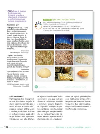 102 CADERNOS DE APOIO E APRENDIZAGEM · SMESP
•P53 Participar de situações
de intercâmbio oral,
formulando perguntas ou
estabelecendo conexões com
os conhecimentos prévios,
vivências, crenças e valores.
Você sabia que?
“O trigo (Triticum spp.) é uma
gramínea que é cultivada em
todo o mundo. Globalmente,
é a segunda maior cultura de
cereais, depois do milho; a
terceira é o arroz. O grão de
trigo é um alimento básico
usado para fazer farinha e, com
esta, o pão, na alimentação dos
animais domésticos e como
um ingrediente na fabricação
de cerveja.”
Disponível em:
<http://pt.wikipedia.org/wiki/Trigo>.
“O pão é um alimento
elaborado com farinha,
geralmente de trigo ou outro
cereal, água e sal, formando
uma massa com uma
consistência elástica que
permite dar-lhe várias formas.”
Disponível em:
<http://pt.wikipedia.org/wiki/P%C3%A3o>.
“Apesar do nome, nosso
pãozinho francês, com cerca
de 50 gramas de peso, crosta
estaladiça e miolo ﬂexível, só
existe no Brasil.”
LOPES, Dias. A saga do pãozinho francês.
Estadao.com.br, 14 maio 2009.
Roda de conversa
O principal objetivo dessa primei-
ra roda de conversa é ajudar os
alunos a construir sentidos para a
leitura do conto “A galinha ruiva”,
proposta a seguir. A ideia é, com
a observação das fotos, articular
os conhecimentos do grupo sobre
de que e como é feito o pãozinho,
intercalando suas falas à leitura
de algumas curiosidades e outros
comentários seus que puderem
alimentar a discussão, de modo
a explicitar o percurso do plantio
do trigo até a produção do pão.
Embora não seja essencial, mostrar
grãos de trigo e a respectiva fari-
nha aos alunos enriquecerá o mo-
mento. Mesmo a experiência com o
plantio de grãos em potes descar-
táveis (de iogurte, por exemplo)
pode mobilizar de forma positiva
seu grupo, que observará, em qua-
tro ou cinco dias, a germinação e,
em pouco mais de uma semana, a
transformação em gramínea.
Port1ºAnoParte2PROF.indd 102Port1ºAnoParte2PROF.indd 102 9/16/10 10:42 AM9/16/10 10:42 AM
 