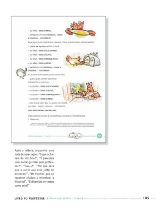 LIVRO DO PROFESSOR LÍNGUA PORTUGUESA · 1O
ANO 105
Após a leitura, proponha uma
roda de apreciação: “O que acha-
ram da história?”, “É parecida
com outras já lidas pelo profes-
sor?”, “Quais?”, “Por que será
que o autor usa esse jeito de
escrever?”, “Os trechos que se
repetem ajudam a relembrar a
história?”, “É divertido ler textos
como esse?”
Port1ºAnoParte2PROF.indd 105Port1ºAnoParte2PROF.indd 105 9/16/10 10:42 AM9/16/10 10:42 AM
 