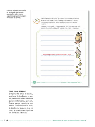 110 CADERNOS DE APOIO E APRENDIZAGEM · SMESP
Consulte a página 19 do livro
do professor, que contém
orientações sobre como
organizar agrupamentos para
atividades de escrita.
Resposta pessoal ou combinada com o grupo
Como é bom escrever!
É importante, antes da escrita,
analisar a ilustração com os alu-
nos, fazendo um levantamento de
quais ingredientes nela aparecem.
Quanto a como encaminhar mo-
mentos compartilhados de escri-
ta de algumas palavras, leve em
conta as orientações expressas
em atividades anteriores.
Port1ºAnoParte2PROF.indd 110Port1ºAnoParte2PROF.indd 110 9/16/10 10:43 AM9/16/10 10:43 AM
 