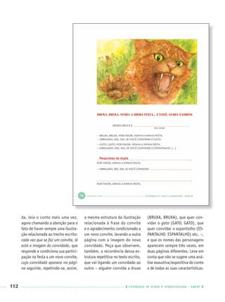 112 CADERNOS DE APOIO E APRENDIZAGEM · SMESP
da, leia o conto mais uma vez,
agora chamando a atenção para o
fato de haver sempre uma ilustra-
ção relacionada ao trecho escrito:
cada vez que se faz um convite, lá
está a imagem do convidado, que
responde e condiciona sua partici-
pação na festa a um novo convite,
cujo convidado aparece na pági-
na seguinte, repetindo-se, assim,
a mesma estrutura da ilustração
relacionada à frase do convite
e o agradecimento condicionado a
um novo convite, levando a outra
página com a imagem do novo
convidado. Peça que observem,
também, a recorrência dessa es-
trutura repetitiva no texto escrito,
que vai ligando um convidado ao
outro – alguém convida a bruxa
(BRUXA, BRUXA), que quer con-
vidar o gato (GATO, GATO), que
quer convidar o espantalho (ES-
PANTALHO, ESPANTALHO) etc. –,
e que os nomes das personagens
aparecem sempre três vezes, em
duas páginas diferentes. Leve em
conta que não se sugere uma aná-
lise exaustiva/expositiva do conto
e de todas as suas características.
Respostas da dupla
Port1ºAnoParte2PROF.indd 112Port1ºAnoParte2PROF.indd 112 9/16/10 10:43 AM9/16/10 10:43 AM
 