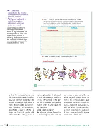 114 CADERNOS DE APOIO E APRENDIZAGEM · SMESP
a lista dos nomes da turma para
localizar o nome de seu convida-
do, que retomem a estrutura do
conto, que repete duas vezes o
nome do convidado, que pergun-
tem (ou não) a seu convidado,
já grifado, se quer ir à festa e a
quem a aceitação do convite está
condicionada. Enﬁm, garanta a
manutenção do tom de brincadei-
ra e, ao mesmo tempo, a reﬂexão
sobre a estrutura do conto (par-
tes que se repetem e partes que
mudam dentro de uma sequência,
por exemplo).
Como é bom escrever!
Na primeira coluna do quadro,
os alunos copiam, mais uma vez,
os nomes de seus convidados.
Antes de pedir que escrevam os
nomes das fantasias, deixe que
conversem um pouco sobre o as-
sunto, analisando as ilustrações.
Diga que devem escolher, também,
a própria fantasia com a qual iriam
à festa e mostre-lhes o local para
escreverem o nome dela.
Resposta da dupla
Resposta pessoal
•P41 Conhecer as
representações das letras no
alfabeto de imprensa maiúsculo
(para ler e escrever).
•P43 Escrever, controlando a
produção pela hipótese
silábica, com ou sem valor
sonoro convencional.
Siga orientações anteriores
sobre a possibilidade de a
escrita de algumas duplas ser
problematizada na lousa, com
toda a classe. Consulte a
página 19 do livro do professor,
que contém orientações sobre
como organizar agrupamentos
para atividades de escrita.
Port1ºAnoParte2PROF.indd 114Port1ºAnoParte2PROF.indd 114 9/16/10 10:43 AM9/16/10 10:43 AM
 