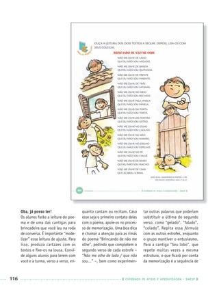 116 CADERNOS DE APOIO E APRENDIZAGEM · SMESP
Oba, já posso ler!
Os alunos farão a leitura do poe-
ma e de uma das cantigas para
brincadeira que você leu na roda
de conversa. É importante “mode-
lizar” essa leitura de ajuste. Para
isso, produza cartazes com os
textos e ﬁxe-os na lousa. Convi-
de alguns alunos para lerem com
você e a turma, verso a verso, en-
quanto cantam ou recitam. Caso
esse seja o primeiro contato deles
com o poema, apoie-os no proces-
so de memorização. Uma boa dica
é chamar a atenção para as rimas
do poema “Brincando de não me
olhe”, pedindo que completem o
segundo verso de cada estrofe –
“Não me olhe de lado / que não
sou...” –, bem como experimen-
tar outras palavras que poderiam
substituir a última do segundo
verso, como “gelado”, “falado”,
“colado”. Repita essa fórmula
com as outras estrofes, enquanto
o grupo mantiver o entusiasmo.
Para a cantiga “Seu lobo”, que
repete muitas vezes a mesma
estrutura, o que ﬁcará por conta
da memorização é a sequência de
Port1ºAnoParte2PROF.indd 116Port1ºAnoParte2PROF.indd 116 9/16/10 10:43 AM9/16/10 10:43 AM
 