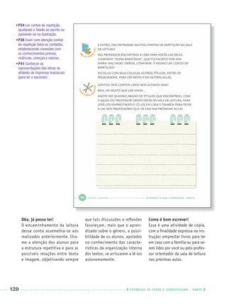 120 CADERNOS DE APOIO E APRENDIZAGEM · SMESP
Oba, já posso ler!
O encaminhamento da leitura
desse conto assemelha-se aos
realizados anteriormente. Cha-
me a atenção dos alunos para
a estrutura repetitiva e para as
possíveis relações entre texto
e imagem, objetivando sempre
que tais discussões e reﬂexões
favoreçam, mais que o apren-
dizado sobre o gênero, a possi-
bilidade de os alunos, apoiados
no conhecimento das caracte-
rísticas da organização interna
dos textos, se arriscarem a lê-los
autonomamente.
Como é bom escrever!
Essa é uma atividade de cópia,
com a ﬁnalidade expressa na ins-
trução: emprestar livros para ler
em casa com a família ou para se-
rem lidos por você ou pelo profes-
sor orientador da sala de leitura
nas próximas aulas.
•P24 Ler contos de repetição,
ajustando o falado ao escrito ou
apoiando-se na ilustração.
•P28 Ouvir com atenção contos
de repetição lidos ou contados,
estabelecendo conexões com
os conhecimentos prévios,
vivências, crenças e valores.
•P41 Conhecer as
representações das letras no
alfabeto de imprensa maiúsculo
(para ler e escrever).
Port1ºAnoParte2PROF.indd 120Port1ºAnoParte2PROF.indd 120 9/16/10 10:43 AM9/16/10 10:43 AM
 