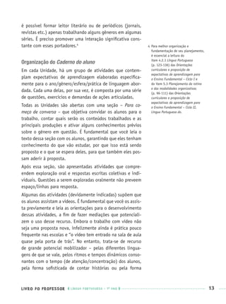 LIVRO DO PROFESSOR LÍNGUA PORTUGUESA · 1O
ANO 13
é possível formar leitor literário ou de periódicos (jornais,
revistas etc.) apenas trabalhando alguns gêneros em algumas
séries. É preciso promover uma interação signiﬁcativa cons-
tante com esses portadores.4
Organização do Caderno do aluno
Em cada Unidade, há um grupo de atividades que contem-
plam expectativas de aprendizagem elaboradas especiﬁca-
mente para o ano/gênero/esfera/prática de linguagem abor-
dada. Cada uma delas, por sua vez, é composta por uma série
de questões, exercícios e demandas de ações articuladas.
Todas as Unidades são abertas com uma seção – Para co-
meço de conversa – que objetiva convidar os alunos para o
trabalho, contar quais serão os conteúdos trabalhados e as
principais produções e ativar alguns conhecimentos prévios
sobre o gênero em questão. É fundamental que você leia o
texto dessa seção com os alunos, garantindo que eles tenham
conhecimento do que vão estudar, por que isso está sendo
proposto e o que se espera deles, para que também eles pos-
sam aderir à proposta.
Após essa seção, são apresentadas atividades que compre-
endem exploração oral e respostas escritas coletivas e indi-
viduais. Questões a serem exploradas oralmente não preveem
espaço/linhas para resposta.
Algumas das atividades (devidamente indicadas) supõem que
os alunos assistam a vídeos. É fundamental que você os assis-
ta previamente e leia as orientações para o desenvolvimento
dessas atividades, a ﬁm de fazer mediações que potenciali-
zem o uso desse recurso. Embora o trabalho com vídeo não
seja uma proposta nova, infelizmente ainda é prática pouco
frequente nas escolas e “o vídeo tem entrado na sala de aula
quase pela porta de trás”. No entanto, trata-se de recurso
de grande potencial mobilizador – pelas diferentes lingua-
gens de que se vale, pelos ritmos e tempos dinâmicos conso-
nantes com o tempo (de atenção/concentração) dos alunos,
pela forma soﬁsticada de contar histórias ou pela forma
4 Para melhor organização e
fundamentação de seu planejamento,
é essencial a leitura do
item 4.2.1 Língua Portuguesa
(p. 123-136) das Orientações
curriculares e proposição de
expectativas de aprendizagem para
o Ensino Fundamental – Ciclo I e
do item 5.3 Planejamento da rotina
e das modalidades organizativas
(p. 96-111) das Orientações
curriculares e proposição de
expectativas de aprendizagem para
o Ensino Fundamental – Ciclo II,
Língua Portuguesa do.
Port1ºAnoPROF.indd 13Port1ºAnoPROF.indd 13 9/16/10 10:30 AM9/16/10 10:30 AM
 