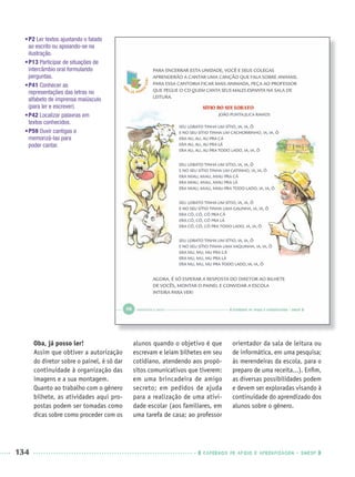 134 CADERNOS DE APOIO E APRENDIZAGEM · SMESP
•P2 Ler textos ajustando o falado
ao escrito ou apoiando-se na
ilustração.
•P13 Participar de situações de
intercâmbio oral formulando
perguntas.
•P41 Conhecer as
representações das letras no
alfabeto de imprensa maiúsculo
(para ler e escrever).
•P42 Localizar palavras em
textos conhecidos.
•P59 Ouvir cantigas e
memorizá-las para
poder cantar.
Oba, já posso ler!
Assim que obtiver a autorização
do diretor sobre o painel, é só dar
continuidade à organização das
imagens e a sua montagem.
Quanto ao trabalho com o gênero
bilhete, as atividades aqui pro-
postas podem ser tomadas como
dicas sobre como proceder com os
alunos quando o objetivo é que
escrevam e leiam bilhetes em seu
cotidiano, atendendo aos propó-
sitos comunicativos que tiverem:
em uma brincadeira de amigo
secreto; em pedidos de ajuda
para a realização de uma ativi-
dade escolar (aos familiares, em
uma tarefa de casa; ao professor
orientador da sala de leitura ou
de informática, em uma pesquisa;
às merendeiras da escola, para o
preparo de uma receita...). Enﬁm,
as diversas possibilidades podem
e devem ser exploradas visando à
continuidade do aprendizado dos
alunos sobre o gênero.
Port1ºAnoParte2PROF.indd 134Port1ºAnoParte2PROF.indd 134 9/16/10 10:43 AM9/16/10 10:43 AM
 
