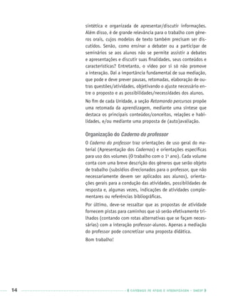 14 CADERNOS DE APOIO E APRENDIZAGEM · SMESP
sintética e organizada de apresentar/discutir informações.
Além disso, é de grande relevância para o trabalho com gêne-
ros orais, cujos modelos de texto também precisam ser dis-
cutidos. Senão, como ensinar a debater ou a participar de
seminários se aos alunos não se permite assistir a debates
e apresentações e discutir suas ﬁnalidades, seus conteúdos e
características? Entretanto, o vídeo por si só não promove
a interação. Daí a importância fundamental de sua mediação,
que pode e deve prever pausas, retomadas, elaboração de ou-
tras questões/atividades, objetivando o ajuste necessário en-
tre o proposto e as possibilidades/necessidades dos alunos.
No ﬁm de cada Unidade, a seção Retomando percursos propõe
uma retomada da aprendizagem, mediante uma síntese que
destaca os principais conteúdos/conceitos, relações e habi-
lidades, e/ou mediante uma proposta de (auto)avaliação.
Organização do Caderno do professor
O Caderno do professor traz orientações de uso geral do ma-
terial (Apresentação dos Cadernos) e orientações especíﬁcas
para uso dos volumes (O trabalho com o 1o
ano). Cada volume
conta com uma breve descrição dos gêneros que serão objeto
de trabalho (subsídios direcionados para o professor, que não
necessariamente devem ser aplicados aos alunos), orienta-
ções gerais para a condução das atividades, possibilidades de
resposta e, algumas vezes, indicações de atividades comple-
mentares ou referências bibliográﬁcas.
Por último, deve-se ressaltar que as propostas de atividade
fornecem pistas para caminhos que só serão efetivamente tri-
lhados (contando com rotas alternativas que se façam neces-
sárias) com a interação professor-alunos. Apenas a mediação
do professor pode concretizar uma proposta didática.
Bom trabalho!
Port1ºAnoPROF.indd 14Port1ºAnoPROF.indd 14 9/16/10 10:30 AM9/16/10 10:30 AM
 