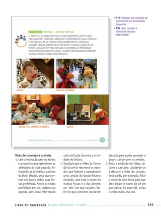 LIVRO DO PROFESSOR LÍNGUA PORTUGUESA · 1O
ANO 141
Roda de conversa e cantoria
1. Leia a instrução para os alunos
e proponha que relembrem as
atividades da aula passada, fo-
lheando as primeiras páginas
do livro. Depois, peça que con-
tem um pouco sobre suas fru-
tas preferidas. Anote as frutas
preferidas em um caderno ou
agenda, pois essa informação
será utilizada durante a ativi-
dade de leitura.
2. Explique que o vídeo da Turma
do Cocoricó retomará os estu-
dos que ﬁzeram e apresentará
uma canção do grupo Palavra
Cantada, que traz o nome de
muitas frutas e o das árvores
ou “pés” em que nascem. So-
licite que prestem bastante
atenção para poder aprender e
depois cantar com os amigos.
3. Após a exibição do vídeo, re-
tome a cantoria, ajudando-os
a decorar a letra da canção.
Você pode, por exemplo, falar
o nome de uma fruta para que
eles digam o nome do pé em
que nasce. Se possível, exiba
o vídeo mais uma vez.
•P13 Participar de situações de
intercâmbio oral formulando
perguntas.
•P59 Ouvir canções e
memorizá-las para
poder cantar.
Port1ºAnoParte2PROF.indd 141Port1ºAnoParte2PROF.indd 141 9/16/10 10:43 AM9/16/10 10:43 AM
 