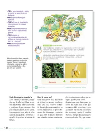 144 CADERNOS DE APOIO E APRENDIZAGEM · SMESP
Roda de conversa e cantoria
Após a exibição do vídeo, propo-
nha um desaﬁo: você fala os no-
mes das frutas, alternadamente,
e os alunos dizem os nomes dos
pés em que nascem, e vice-versa.
Esse momento, com jeito de brin-
cadeira, os ajudará a enfrentar o
desaﬁo da próxima atividade de
leitura.
Oba, já posso ler!
Para realizarem essa atividade
de leitura, os alunos precisam,
mais uma vez, recorrer ao tex-
to da canção para encontrar os
nomes necessários ao preenchi-
mento dos diagramas. Lembre-se
de que, além do desaﬁo de lerem
sem saber ler convencionalmente,
eles têm de compreender o que se
espera que façam e como.
Observe que, nos diagramas, os
nomes das frutas e do pé em que
nascem estão invertidos, não
aparecem na mesma sequência
dos versos da canção. É preciso
chamar a atenção dos alunos para
essa organização. Peça que obser-
•P2 Ler textos ajustando o falado
ao escrito ou apoiando-se na
ilustração.
•P9 Recuperar informações
explícitas.
•P13 Participar de situações de
intercâmbio oral formulando
perguntas.
•P38 Compreender diferenças
entre escrita e outras formas
gráﬁcas.
•P41 Conhecer as
representações das letras do
alfabeto de imprensa maiúsculo
(para ler e escrever).
•P42 Localizar palavras em
textos conhecidos.
Bananeira
Além de se divertirem revendo
o vídeo, ouvindo e cantando a
canção “Pomar”, os alunos
retomarão a conversa sobre
os nomes das frutas e dos
pés em que nascem.
Port1ºAnoParte2PROF.indd 144Port1ºAnoParte2PROF.indd 144 9/16/10 10:43 AM9/16/10 10:43 AM
 