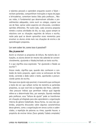 LIVRO DO PROFESSOR LÍNGUA PORTUGUESA · 1O
ANO 17
e talentos pessoais e aprendem enquanto ouvem e falam –
recitam parlendas, compartilham instruções e regras de jogos
e brincadeiras, comentam textos lidos pelo professor... Nes-
sas rodas, é fundamental que desenvolvam atitudes e pro-
cedimentos adequados, como ouvir os colegas, esperar sua
vez de falar, opinar sobre aspectos em discussão, considerar
opiniões diferentes. Por outro lado, cada conversa proposta
remete a outras atividades do dia, ou seja, quase sempre se
relaciona com as situações seguintes de leitura e escrita,
razão pela qual se devem aproveitar esses momentos para
envolver os alunos ainda mais nas situações de ensino e de
aprendizagem propostas.
Ler sem saber ler, como isso é possível?
Oba, já posso ler!
Assim se chamam as propostas de leitura. Na maioria das si-
tuações, os alunos devem ler mesmo não sabendo ler conven-
cionalmente, ajustando o falado/recitado ao texto escrito.
E o que signiﬁca essa expressão: “ler ajustando o falado ao
escrito”?
Grosso modo, signiﬁca que, quando eles conhecem o con-
teúdo do texto proposto, agem como se estivessem de fato
lendo, correndo o dedo sobre o texto, apontando e pronun-
ciando partes do escrito.
Para que esse ajuste seja possível, é necessário que conheçam
o texto de cor: que saibam recitar de memória as parlendas
propostas, ou que você leia as legendas das fotos, cabendo-
-lhes procurar índices que permitam indicar qual legenda
refere-se a determinada foto, por exemplo. Quando mediada
pelo professor, essa “leitura de ajuste” pode se transformar
em situação privilegiada para eles aprenderem a organização
interna do gênero trabalhado. Dessa forma, no caso das par-
lendas, proponha discussões sobre algumas características
desse gênero, como: a organização em versos curtos e caden-
ciados, a repetição de palavras ou rimas, quando houver, o
propósito de ensinar letras (Suco gelado/ Cabelo arrepiado/
Port1ºAnoPROF.indd 17Port1ºAnoPROF.indd 17 9/16/10 10:30 AM9/16/10 10:30 AM
 