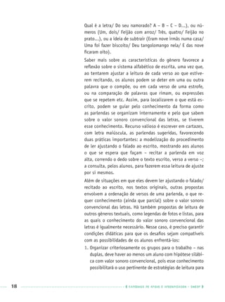 18 CADERNOS DE APOIO E APRENDIZAGEM · SMESP
Qual é a letra/ Do seu namorado? A – B – C – D...), ou nú-
meros (Um, dois/ Feijão com arroz/ Três, quatro/ Feijão no
prato...), ou a ideia de subtrair (Eram nove irmãs numa casa/
Uma foi fazer biscoito/ Deu tangolomango nela/ E das nove
ﬁcaram oito).
Saber mais sobre as características do gênero favorece a
reﬂexão sobre o sistema alfabético de escrita, uma vez que,
ao tentarem ajustar a leitura de cada verso ao que estive-
rem recitando, os alunos podem se deter em uma ou outra
palavra que o compõe, ou em cada verso de uma estrofe,
ou na comparação de palavras que rimam, ou expressões
que se repetem etc. Assim, para localizarem o que está es-
crito, podem se guiar pelo conhecimento da forma como
as parlendas se organizam internamente e pelo que sabem
sobre o valor sonoro convencional das letras, se tiverem
esse conhecimento. Recurso valioso é escrever em cartazes,
com letra maiúscula, as parlendas sugeridas, favorecendo
duas práticas importantes: a modelização do procedimento
de ler ajustando o falado ao escrito, mostrando aos alunos
o que se espera que façam – recitar a parlenda em voz
alta, correndo o dedo sobre o texto escrito, verso a verso –;
a consulta, pelos alunos, para fazerem essa leitura de ajuste
por si mesmos.
Além de situações em que eles devem ler ajustando o falado/
recitado ao escrito, nos textos originais, outras propostas
envolvem a ordenação de versos de uma parlenda, o que re-
quer conhecimento (ainda que parcial) sobre o valor sonoro
convencional das letras. Há também propostas de leitura de
outros gêneros textuais, como legendas de fotos e listas, para
as quais o conhecimento do valor sonoro convencional das
letras é igualmente necessário. Nesse caso, é preciso garantir
condições didáticas para que os desaﬁos sejam compatíveis
com as possibilidades de os alunos enfrentá-los:
1. Organizar criteriosamente os grupos para o trabalho – nas
duplas, deve haver ao menos um aluno com hipótese silábi-
ca com valor sonoro convencional, pois esse conhecimento
possibilitará o uso pertinente de estratégias de leitura para
Port1ºAnoPROF.indd 18Port1ºAnoPROF.indd 18 9/16/10 10:30 AM9/16/10 10:30 AM
 