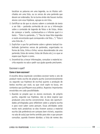 LIVRO DO PROFESSOR LÍNGUA PORTUGUESA · 1O
ANO 19
localizar as palavras em uma legenda, ou os títulos soli-
citados em uma lista, ou os versos de uma parlenda que
devem ser ordenados. Se na turma ainda não houver muitos
alunos com essa hipótese, agrupe-os em trios.
2. Certiﬁcar-se de que os alunos sabem o conteúdo do texto
a ser lido – parlenda conhecida de cor ou a informação
sobre o conteúdo de legenda de fotos e de listas. Antes
de começar a tarefa, contextualize-a e informe qual é o
texto – “Esta é a parlenda...”/ “Vou ler duas foto-legendas
e vocês encontrarão qual corresponde a tal foto...”/ “Esta é
uma lista de...”.
3. Explicitar o que for pertinente sobre o gênero textual tra-
balhado (primeiros versos de parlendas, organizados na
forma de lista, linha a linha; versos desordenados de uma
parlenda; listas de nomes; listas de títulos etc.) e o que se
espera que façam e como.
4. Incentivá-los a trocar informações, consultar o material es-
crito exposto na sala e pedir sua ajuda quando precisarem.
Escrever o quê?
Como é bom escrever!
A escolha dessa expressão considera escrever tanto o ato de
produzir texto escrito de próprio punho (convencionalmente
ou segundo sua hipótese de escrita) quanto a produção de
textos escritos por você, ou que você copie na lousa, em
contextos que justiﬁquem essa prática. Aspectos importantes
envolvidos em cada possibilidade:
1. Quando se propõe que os alunos escrevam, de próprio
punho, segundo sua hipótese, não se deve esperar que
produzam uma escrita convencional. Essas são oportuni-
dades privilegiadas para reﬂetirem sobre a própria escrita
e para você saber como pensam. Essas atividades serão
muito mais produtivas se eles tiverem acesso a material
escrito (de preferência em cartazes bem visíveis, expostos
na sala de aula) que tenha sentido para eles e que possam
consultar, quando tiverem dúvidas: a lista de nomes dos
Port1ºAnoPROF.indd 19Port1ºAnoPROF.indd 19 9/16/10 10:30 AM9/16/10 10:30 AM
 