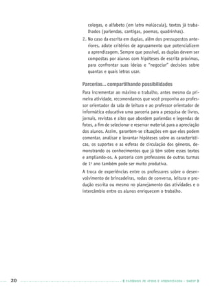 20 CADERNOS DE APOIO E APRENDIZAGEM · SMESP
colegas, o alfabeto (em letra maiúscula), textos já traba-
lhados (parlendas, cantigas, poemas, quadrinhas).
2. No caso da escrita em duplas, além dos pressupostos ante-
riores, adote critérios de agrupamento que potencializem
a aprendizagem. Sempre que possível, as duplas devem ser
compostas por alunos com hipóteses de escrita próximas,
para confrontar suas ideias e “negociar” decisões sobre
quantas e quais letras usar.
Parcerias... compartilhando possibilidades
Para incrementar ao máximo o trabalho, antes mesmo da pri-
meira atividade, recomendamos que você proponha ao profes-
sor orientador da sala de leitura e ao professor orientador de
informática educativa uma parceria para a pesquisa de livros,
jornais, revistas e sites que abordem parlendas e legendas de
fotos, a ﬁm de selecionar e reservar material para a apreciação
dos alunos. Assim, garantem-se situações em que eles podem
comentar, analisar e levantar hipóteses sobre as característi-
cas, os suportes e as esferas de circulação dos gêneros, de-
monstrando os conhecimentos que já têm sobre esses textos
e ampliando-os. A parceria com professores de outras turmas
de 1o
ano também pode ser muito produtiva.
A troca de experiências entre os professores sobre o desen-
volvimento de brincadeiras, rodas de conversa, leitura e pro-
dução escrita ou mesmo no planejamento das atividades e o
intercâmbio entre os alunos enriquecem o trabalho.
Port1ºAnoPROF.indd 20Port1ºAnoPROF.indd 20 9/16/10 10:30 AM9/16/10 10:30 AM
 