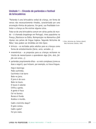 LIVRO DO PROFESSOR LÍNGUA PORTUGUESA · 1O
ANO 21
Unidade 1 – Ciranda de parlendas e festival
de brincadeiras
“Parlenda é uma brincadeira verbal de criança, em forma de
versos não necessariamente rimados, caracterizada por uma
arrumação rítmica de palavras. Em geral, sua ﬁnalidade é en-
treter a criança ou lhe ensinar alguma coisa.
Trata-se de uma brincadeira comum em várias partes do mun-
do – é chamada lengalenga em Portugal, rimes populaires na
França, ﬁlastrocca na Itália, Reimsprücjen na Alemanha e folk
rhymes nos países de língua inglesa. Segundo Veríssimo de
Melo,5
elas podem ser divididas em três tipos:
 brincos – as recitadas pelos adultos para as crianças como
forma de entretenimento (Serra, serra, serrador...);
 mnemônicas – as propostas para as crianças recitarem no
intuito de memorizarem e aprenderem algo (Um, dois, fei-
jão com arroz...);
 parlendas propriamente ditas – as mais complexas (como as
duas a seguir), que incluem, por exemplo, os trava-línguas.
Hoje é domingo
Pede cachimbo.
Cachimbo é de barro
Bate no jarro.
O jarro é de ouro
Bate no touro.
O touro é valente
Chifra a gente.
A gente é fraco
Cai no buraco.
Buraco é fundo
Acabou o mundo.
Cadê o toicinho daqui?
O gato comeu.
Cadê o gato?
Foi pro mato.
5 MELO, Veríssimo de. Folclore infantil.
Belo Horizonte: Itatiaia, 1985.
Port1ºAnoPROF.indd 21Port1ºAnoPROF.indd 21 9/16/10 10:30 AM9/16/10 10:30 AM
 