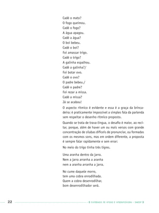 22 CADERNOS DE APOIO E APRENDIZAGEM · SMESP
Cadê o mato?
O fogo queimou.
Cadê o fogo?
A água apagou.
Cadê a água?
O boi bebeu.
Cadê o boi?
Foi amassar trigo.
Cadê o trigo?
A galinha espalhou.
Cadê a galinha?/
Foi botar ovo.
Cadê o ovo?
O padre bebeu./
Cadê o padre?
Foi rezar a missa.
Cadê a missa?
Já se acabou!
O aspecto rítmico é evidente e essa é a graça da brinca-
deira: é praticamente impossível a simples fala da parlenda
sem respeitar o desenho rítmico proposto.
Quando se trata de trava-língua, o desaﬁo é maior, ao reci-
tar, porque, além de haver um ou mais versos com grande
concentração de sílabas difíceis de pronunciar, ou formadas
com os mesmos sons, mas em ordem diferente, a proposta
é sempre falar rapidamente e sem errar:
No meio do trigo tinha três tigres.
Uma aranha dentro da jarra.
Nem a jarra arranha a aranha
nem a aranha arranha a jarra.
No cume daquele morro,
tem uma cobra enrodilhada.
Quem a cobra desenrodilhar,
bom desenrodilhador será.
Port1ºAnoPROF.indd 22Port1ºAnoPROF.indd 22 9/16/10 10:30 AM9/16/10 10:30 AM
 