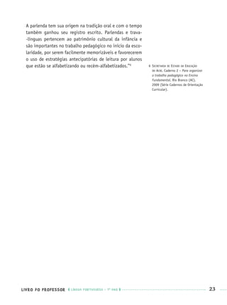 LIVRO DO PROFESSOR LÍNGUA PORTUGUESA · 1O
ANO 23
A parlenda tem sua origem na tradição oral e com o tempo
também ganhou seu registro escrito. Parlendas e trava-
-línguas pertencem ao patrimônio cultural da infância e
são importantes no trabalho pedagógico no início da esco-
laridade, por serem facilmente memorizáveis e favorecerem
o uso de estratégias antecipatórias de leitura por alunos
que estão se alfabetizando ou recém-alfabetizados.”6 6 SECRETARIA DE ESTADO DA EDUCAÇÃO
DO ACRE. Caderno 2 – Para organizar
o trabalho pedagógico no Ensino
Fundamental. Rio Branco (AC),
2009 (Série Cadernos de Orientação
Curricular).
Port1ºAnoPROF.indd 23Port1ºAnoPROF.indd 23 9/16/10 10:30 AM9/16/10 10:30 AM
 