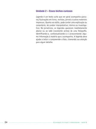 24 CADERNOS DE APOIO E APRENDIZAGEM · SMESP
Unidade 2 – Esses bichos curiosos
Legenda é um texto curto que em geral acompanha gravu-
ras/ilustrações em livros, revistas, jornais e outros materiais
impressos. Quanto ao estilo, pode conter uma explicação ou
comentário, de caráter interpretativo, irônico ou investiga-
tivo. No jornalismo, as legendas aparecem imediatamente
abaixo ou ao lado (raramente acima) de uma fotograﬁa,
identiﬁcando-a, contextualizando-a e acrescentando algu-
ma informação à matéria que a acompanha. A legenda deve
ajudar o leitor a compreender a foto, chamando sua atenção
para algum detalhe.
Port1ºAnoPROF.indd 24Port1ºAnoPROF.indd 24 9/16/10 10:30 AM9/16/10 10:30 AM
 