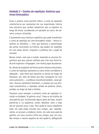 LIVRO DO PROFESSOR LÍNGUA PORTUGUESA · 1O
ANO 25
Unidade 3 – Contos de repetição: histórias que
viram brincadeira
Como o próprio nome permite inferir, o conto de repetição
caracteriza-se por apresentar em sua organização interna
uma estrutura que contém sequências que se repetem ao
longo da trama, encadeando um episódio ao outro, de ma-
neira curiosa e divertida.
É justamente essa estrutura repetitiva que pode transformar
o conto de repetição em uma brincadeira verbal – leitura in-
terativa ou dramática –, visto que favorece a memorização
das partes recorrentes na história, que podem ser repetidas
em coro pelos alunos, enquanto o professor faz o papel de
narrador.
Nesses contos, mais que o enredo, importam os recursos lin-
guísticos que seus autores utilizam para criar essa forma lú-
dica de organizar a linguagem, com muitos jogos de palavras.
Se, diante do propósito de formar jovens leitores entusiastas,
o conto de repetição apresenta-se como muito convidativo e
adequado – pelo tanto que aproxima os alunos da magia da
literatura, por meio de textos que eles conseguem ler com
certa autonomia –, o professor encontrará também, nesse gê-
nero, diversos elementos favoráveis, a começar por sua prin-
cipal característica: a repetição seriada de palavras, frases,
estrofes, ao longo de toda a história.
Tomemos como exemplo o primeiro conto de repetição in-
cluído na Unidade: “A galinha ruiva”. Trata-se da história de
uma galinha que, encontrando alguns grãos de trigo, resolve
plantá-los e, na sequência, colher, debulhar, moer o trigo
até ser possível assar o pão. Para ajudá-la nessa trabalheira
toda, em cada etapa convida seus amigos, que, repetida-
mente, se recusam a colaborar. Assim, em cada nova ação da
galinha, um novo convite é feito aos amigos, que, em coro,
dão sempre a mesma negativa de não ajudá-la, deﬂagrando
Port1ºAnoPROF.indd 25Port1ºAnoPROF.indd 25 9/16/10 10:30 AM9/16/10 10:30 AM
 