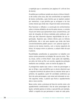 26 CADERNOS DE APOIO E APRENDIZAGEM · SMESP
a repetição que o caracteriza (ver páginas 67 a 69 do livro
do aluno).
À medida que o professor propõe aos alunos a leitura interati-
va de contos como esse, eles vão constituindo um repertório
de textos conhecidos, cujos trechos que se repetem acabam
por memorizar, o que permite que se arrisquem a ler tais
contos mesmo que ainda não o façam de modo convencional.
Para favorecer a reﬂexão e a construção de conhecimentos
sobre o sistema alfabético de escrita pelos alunos, o contato
visual com textos que apresentam essas características, por
meio de situações de leitura mediadas pelo professor, per-
mite que eles observem algumas regularidades de sua or-
ganização. Aspectos que, embora óbvios para os leitores
proﬁcientes, não o são para aqueles que ainda não leem
convencionalmente podem passar a ser: palavras iguais es-
crevem-se da mesma maneira, com a mesma sequência de
letras; há espaço entre as palavras; a própria ideia do que
é palavra.
Possibilidades semelhantes se apresentam no trabalho com
outros contos presentes na Unidade. No caso do conto, “Bru-
xa, bruxa, venha a minha festa”, duas ações são repetidas,
em série, do início ao ﬁm: um convite, seguido da aceitação
mediante uma condição, como no trecho da página 76.
A protagonista repete duas vezes o nome da personagem a
que se dirige, o que possibilita que os alunos observem que
a segunda ocorrência da palavra tem as mesmas letras que a
primeira. Ao agradecer, quem foi convidado condiciona sua
ida à de outra personagem, cujo nome será retomado no con-
vite seguinte; então, a palavra que fecha o agradecimento
abre o novo convite.
Nesse conto, tanto a estrutura da frase do convite como a do
agradecimento condicionado à ida de outra personagem são
iguais, variando apenas os nomes, o que permite, por exemplo,
reﬂetir a respeito do que permanece e muda em cada parte.
Port1ºAnoPROF.indd 26Port1ºAnoPROF.indd 26 9/16/10 10:30 AM9/16/10 10:30 AM
 