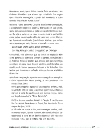 LIVRO DO PROFESSOR LÍNGUA PORTUGUESA · 1O
ANO 27
Observe-se, ainda, que o último convite, feito aos alunos, con-
diciona a ida deles a que a bruxa seja convidada. Isso sugere
que a história recomeçaria, a partir daí, remetendo a outro
gênero: “histórias de nunca acabar”.
No conto “Dona Baratinha”, depois de encontrar um tesouro,
a personagem resolve se casar e, debruçada em sua janela,
recita dois versos rimados, a cada novo pretendente que sur-
ge. Ou seja, o autor, nesse caso, recorre à rima, o que facilita
ainda mais a memorização, além de trazer nos versos diferen-
tes formas de nasalização (sublinhadas abaixo), que podem
ser exploradas por meio de uma brincadeira com os sons.
QUEM QUER CASAR COM A DONA BARATINHA,
QUE TEM FITA NO CABELO E DINHEIRO NA CAIXINHA
Concluindo, vale comentar que os contos de repetição têm
como gêneros de estrutura similar os contos acumulativos e
as histórias de nunca acabar, que, embora com características
peculiares em cada caso, trazem idênticas contribuições aos
objetivos de formar pequenos leitores e de trabalhar com
textos que favorecem a reﬂexão sobre o sistema alfabético
de escrita.
A título de comparação, apresentam-se os seguintes exemplos:
 Conto acumulativo: WOOD, Audrey. A casa sonolenta. São
Paulo: Ática, 2002.
Novas personagens e ações vão se agregando à trama, mas,
na verdade, embora traga sequências recorrentes, estas não
marcam a ideia da repetição de um mesmo evento, como
em “A galinha ruiva” e “Dona Baratinha”.
 História de nunca acabar: CAPARELLI, Sérgio. O capitão sem
ﬁm. In: AGUIAR, Vera (Coord.). Poesia fora da estante. Porto
Alegre: Projeto, 2009.
As histórias de nunca acabar, embora tragam trechos, mais
ou menos longos, que se repetem, têm como principal ca-
racterística a ideia de um eterno recomeço, um ciclo que
nunca se fecha, pois a história não tem desfecho.
Port1ºAnoPROF.indd 27Port1ºAnoPROF.indd 27 9/16/10 10:30 AM9/16/10 10:30 AM
 