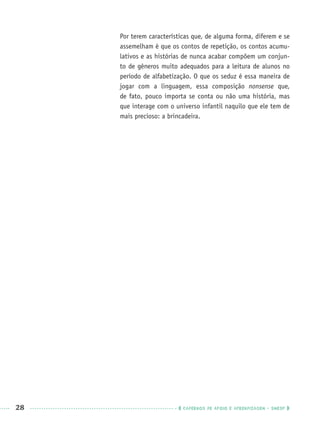 28 CADERNOS DE APOIO E APRENDIZAGEM · SMESP
Por terem características que, de alguma forma, diferem e se
assemelham é que os contos de repetição, os contos acumu-
lativos e as histórias de nunca acabar compõem um conjun-
to de gêneros muito adequados para a leitura de alunos no
período de alfabetização. O que os seduz é essa maneira de
jogar com a linguagem, essa composição nonsense que,
de fato, pouco importa se conta ou não uma história, mas
que interage com o universo infantil naquilo que ele tem de
mais precioso: a brincadeira.
Port1ºAnoPROF.indd 28Port1ºAnoPROF.indd 28 9/16/10 10:30 AM9/16/10 10:30 AM
 