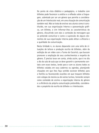30 CADERNOS DE APOIO E APRENDIZAGEM · SMESP
Do ponto de vista didático e pedagógico, o trabalho com
bilhetes pode favorecer a análise e a reﬂexão sobre a lingua-
gem, sobretudo por ser um gênero que permite a considera-
ção de um interlocutor real, em uma situação de comunicação
também real. Não se trata de ensinar aos alunos como é cons-
tituído, em sua organização interna e apresentação gráﬁ-
ca, um bilhete, e sim informar-lhes as características do
gênero, discutindo com eles o conteúdo da mensagem que
se pretende comunicar e como a supressão de alguns ele-
mentos de sua organização interna pode afetar a eﬁcácia e
a qualidade da comunicação.
Nesta Unidade 4, os alunos depararão com uma série de si-
tuações de leitura e produção escrita de bilhetes, além da
exibição de um vídeo com a Turma do Cocoricó, que buscam
promover a ampliação de seus conhecimentos a respeito do
gênero. É preciso levar em conta, ainda assim, que é no dia
a dia da sala de aula que se deve garantir o permanente con-
tato com esses textos, lendo para e com os alunos todos os
bilhetes colados em seus cadernos ou agendas, planejando
situações em que lhes faça sentido escrever bilhetes para
a família ou favorecendo ocasiões em que troquem bilhetes
com colegas da mesma ou de outras turmas, tomando sempre
como conteúdo de ensino a organização interna do gênero
e a eﬁciência da própria comunicação pretendida, considera-
dos o propósito da escrita do bilhete e o interlocutor.
Port1ºAnoPROF.indd 30Port1ºAnoPROF.indd 30 9/16/10 10:30 AM9/16/10 10:30 AM
 