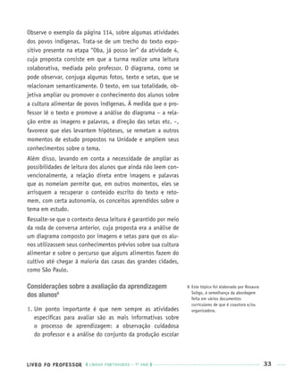 LIVRO DO PROFESSOR LÍNGUA PORTUGUESA · 1O
ANO 33
Observe o exemplo da página 114, sobre algumas atividades
dos povos indígenas. Trata-se de um trecho do texto expo-
sitivo presente na etapa “Oba, já posso ler” da atividade 4,
cuja proposta consiste em que a turma realize uma leitura
colaborativa, mediada pelo professor. O diagrama, como se
pode observar, conjuga algumas fotos, texto e setas, que se
relacionam semanticamente. O texto, em sua totalidade, ob-
jetiva ampliar ou promover o conhecimento dos alunos sobre
a cultura alimentar de povos indígenas. À medida que o pro-
fessor lê o texto e promove a análise do diagrama – a rela-
ção entre as imagens e palavras, a direção das setas etc. –,
favorece que eles levantem hipóteses, se remetam a outros
momentos de estudo propostos na Unidade e ampliem seus
conhecimentos sobre o tema.
Além disso, levando em conta a necessidade de ampliar as
possibilidades de leitura dos alunos que ainda não leem con-
vencionalmente, a relação direta entre imagens e palavras
que as nomeiam permite que, em outros momentos, eles se
arrisquem a recuperar o conteúdo escrito do texto e reto-
mem, com certa autonomia, os conceitos aprendidos sobre o
tema em estudo.
Ressalte-se que o contexto dessa leitura é garantido por meio
da roda de conversa anterior, cuja proposta era a análise de
um diagrama composto por imagens e setas para que os alu-
nos utilizassem seus conhecimentos prévios sobre sua cultura
alimentar e sobre o percurso que alguns alimentos fazem do
cultivo até chegar à maioria das casas das grandes cidades,
como São Paulo.
Considerações sobre a avaliação da aprendizagem
dos alunos8
1. Um ponto importante é que nem sempre as atividades
especíﬁcas para avaliar são as mais informativas sobre
o processo de aprendizagem: a observação cuidadosa
do professor e a análise do conjunto da produção escolar
8 Este tópico foi elaborado por Rosaura
Soligo, à semelhança da abordagem
feita em vários documentos
curriculares de que é coautora e/ou
organizadora.
Port1ºAnoPROF.indd 33Port1ºAnoPROF.indd 33 9/16/10 10:30 AM9/16/10 10:30 AM
 