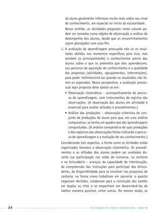 34 CADERNOS DE APOIO E APRENDIZAGEM · SMESP
do aluno geralmente informam muito mais sobre seu nível
de conhecimento, em especial no início da escolaridade.
Nesse sentido, as atividades propostas neste volume po-
dem ser tomadas como objeto de observação e análise do
desempenho dos alunos, desde que os encaminhamentos
sejam planejados com esse ﬁm.
2. A avaliação da aprendizagem pressupõe não só os resul-
tados obtidos nos momentos especíﬁcos para isso, mas
também (e principalmente) o conhecimento prévio dos
alunos sobre o que se pretendia que eles aprendessem,
seu percurso de aquisição de conhecimento e a qualidade
das propostas (atividades, agrupamentos, intervenções),
para poder redimensioná-las quando os resultados não fo-
rem os esperados. Nessa perspectiva, a avaliação proces-
sual aqui proposta deve apoiar-se em:
 Observação sistemática – acompanhamento do percur-
so de aprendizagem, com instrumentos de registro das
observações. (A observação dos alunos em atividade é
essencial para avaliar atitudes e procedimentos.)
 Análise das produções – observação criteriosa do con-
junto de produções do aluno para que, em uma análise
comparativa, se tenha um quadro real das aprendizagens
conquistadas. (A análise comparativa de suas produções
e dos registros das observações feitas indicarão o percur-
so de aprendizagem e a evolução de seu conhecimento.)
Considerando tais aspectos, a forma como as Unidades estão
organizadas favorece a observação sistemática. Os procedi-
mentos e as atitudes dos alunos podem ser avaliados du-
rante sua participação nas rodas de conversa, na cantoria
e na brincadeira – avanços da capacidade de interlocução,
da compreensão das instruções para participar das brinca-
deiras, da disponibilidade para se envolver nas propostas de
cantoria; na forma como trabalham em parceria: o quanto
negociam decisões, colaboram para a conclusão das tarefas
em duplas ou trios e se empenham em desenvolvê-las da
melhor maneira possível, entre outras. Do mesmo modo, as
Port1ºAnoPROF.indd 34Port1ºAnoPROF.indd 34 9/16/10 10:30 AM9/16/10 10:30 AM
 