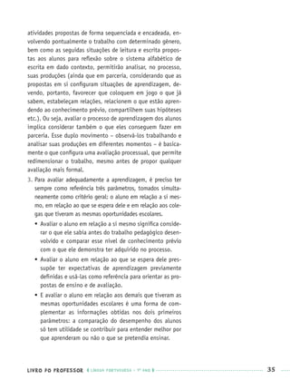 LIVRO DO PROFESSOR LÍNGUA PORTUGUESA · 1O
ANO 35
atividades propostas de forma sequenciada e encadeada, en-
volvendo pontualmente o trabalho com determinado gênero,
bem como as seguidas situações de leitura e escrita propos-
tas aos alunos para reﬂexão sobre o sistema alfabético de
escrita em dado contexto, permitirão analisar, no processo,
suas produções (ainda que em parceria, considerando que as
propostas em si conﬁguram situações de aprendizagem, de-
vendo, portanto, favorecer que coloquem em jogo o que já
sabem, estabeleçam relações, relacionem o que estão apren-
dendo ao conhecimento prévio, compartilhem suas hipóteses
etc.). Ou seja, avaliar o processo de aprendizagem dos alunos
implica considerar também o que eles conseguem fazer em
parceria. Esse duplo movimento – observá-los trabalhando e
analisar suas produções em diferentes momentos – é basica-
mente o que conﬁgura uma avaliação processual, que permite
redimensionar o trabalho, mesmo antes de propor qualquer
avaliação mais formal.
3. Para avaliar adequadamente a aprendizagem, é preciso ter
sempre como referência três parâmetros, tomados simulta-
neamente como critério geral: o aluno em relação a si mes-
mo, em relação ao que se espera dele e em relação aos cole-
gas que tiveram as mesmas oportunidades escolares.
 Avaliar o aluno em relação a si mesmo signiﬁca conside-
rar o que ele sabia antes do trabalho pedagógico desen-
volvido e comparar esse nível de conhecimento prévio
com o que ele demonstra ter adquirido no processo.
 Avaliar o aluno em relação ao que se espera dele pres-
supõe ter expectativas de aprendizagem previamente
deﬁnidas e usá-las como referência para orientar as pro-
postas de ensino e de avaliação.
 E avaliar o aluno em relação aos demais que tiveram as
mesmas oportunidades escolares é uma forma de com-
plementar as informações obtidas nos dois primeiros
parâmetros: a comparação do desempenho dos alunos
só tem utilidade se contribuir para entender melhor por
que aprenderam ou não o que se pretendia ensinar.
Port1ºAnoPROF.indd 35Port1ºAnoPROF.indd 35 9/16/10 10:30 AM9/16/10 10:30 AM
 