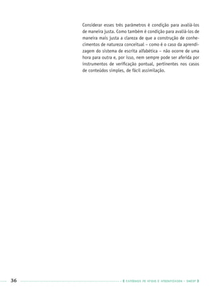 36 CADERNOS DE APOIO E APRENDIZAGEM · SMESP
Considerar esses três parâmetros é condição para avaliá-los
de maneira justa. Como também é condição para avaliá-los de
maneira mais justa a clareza de que a construção de conhe-
cimentos de natureza conceitual – como é o caso da aprendi-
zagem do sistema de escrita alfabética – não ocorre de uma
hora para outra e, por isso, nem sempre pode ser aferida por
instrumentos de veriﬁcação pontual, pertinentes nos casos
de conteúdos simples, de fácil assimilação.
Port1ºAnoPROF.indd 36Port1ºAnoPROF.indd 36 9/16/10 10:30 AM9/16/10 10:30 AM
 