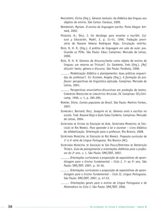 38 CADERNOS DE APOIO E APRENDIZAGEM · SMESP
NASCIMENTO, Elvira (Org.). Gêneros textuais: da didática das línguas aos
objetos de ensino. São Carlos: Claraluz, 2009.
NEMIROVSKY, Myriam. O ensino da linguagem escrita. Porto Alegre: Art-
med, 2002.
PASQUIER, A.; DOLZ, J. Un decálogo para enseñar a escribir. Cul-
tura y Educación, Madri, 2, p.  31-41, 1996. Tradução provi-
sória de Roxane Helena Rodrigues Rojo. Circulação restrita.
ROJO, R. H. R. (Org.). A prática de linguagem em sala de aula: pra-
ticando os PCNs. São Paulo: Educ; Campinas: Mercado de Letras,
2000.
ROJO, R. H. R. Gêneros de discurso/texto como objeto de ensino de
línguas: um retorno ao Trivium?. In: SIGNORINI, Inês (Org.). [Re]
discutir: texto, gênero e discurso. São Paulo: Parábola, 2008.
. Modelização didática e planejamento: duas práticas esqueci-
das do professor?. In: KLEIMAN, Angela (Org.). A formação do pro-
fessor: perspectivas da linguística aplicada. Campinas: Mercado de
Letras, 2001.
. Perspectivas enunciativo-discursivas em produção de textos.
CONGRESSO BRASILEIRO DE LINGUÍSTICA APLICADA, IV. Campinas: IEL/Uni-
camp, 1996, v. 1, p. 285-290.
ROMERO, Sílvio. Contos populares do Brasil. São Paulo: Martins Fontes,
2007.
SCHNEUWLY, Bernard; DOLZ, Joaquim et al. Gêneros orais e escritos na
escola. Trad. Roxane Rojo e Glaís Sales Cordeiro. Campinas: Mercado
de Letras, 2004.
SECRETARIA DE ESTADO DA EDUCAÇÃO DO ACRE. SECRETARIA MUNICIPAL DE EDU-
CAÇÃO DE RIO BRANCO. Para aprender a ler e escrever – Livro didático
de alfabetização. Orientação para o professor. Rio Branco, 2008.
SECRETARIA MUNICIPAL DE EDUCAÇÃO DE RIO BRANCO. Proposta curricular de
1a
a 4a
série de Língua Portuguesa. Rio Branco (AC).
SECRETARIA MUNICIPAL DE EDUCAÇÃO DE SÃO PAULO/DIRETORIA DE ORIENTAÇÃO
TÉCNICA. Guia de planejamento e orientações didáticas para o profes-
sor do 2o
ano, v. 1. São Paulo: SME/DOT, 2007.
. Orientações curriculares e proposição de expectativas de apren-
dizagem para o Ensino Fundamental – Ciclo I, 1o
ao 5o
ano. São
Paulo: SME/DOT, 2007, p. 32-36.
. Orientações curriculares e proposição de expectativas de apren-
dizagem para o Ensino Fundamental – Ciclo II, Língua Portuguesa.
São Paulo: SME/DOT, 2007, p. 47-53.
. Orientações gerais para o ensino de Língua Portuguesa e de
Matemática no Ciclo I. São Paulo: SME/DOT, 2006.
Port1ºAnoPROF.indd 38Port1ºAnoPROF.indd 38 9/16/10 10:30 AM9/16/10 10:30 AM
 
