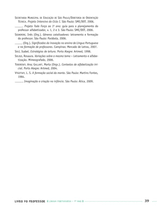 LIVRO DO PROFESSOR LÍNGUA PORTUGUESA · 1O
ANO 39
SECRETARIA MUNICIPAL DE EDUCAÇÃO DE SÃO PAULO/DIRETORIA DE ORIENTAÇÃO
TÉCNICA. Projeto Intensivo do Ciclo I. São Paulo: SME/DOT, 2006.
. Projeto Toda Força ao 1o
ano: guia para o planejamento do
professor alfabetizador, v. 1, 2 e 3. São Paulo: SME/DOT, 2006.
SIGNORINI, Inês (Org.). Gêneros catalisadores: letramento e formação
do professor. São Paulo: Parábola, 2006.
(Org.). Signiﬁcados da inovação no ensino de Língua Portuguesa
e na formação de professores. Campinas: Mercado de Letras, 2007.
SOLÉ, Isabel. Estratégias de leitura. Porto Alegre: Artmed, 1998.
SOLIGO, Rosaura. Variações sobre o mesmo tema – Letramento e alfabe-
tização. Mimeografado, 2006.
TEBEROSKY, Ana; GALLART, Marta (Orgs.). Contextos de alfabetização ini-
cial. Porto Alegre: Artmed, 2004.
VYGOTSKY, L. S. A formação social da mente. São Paulo: Martins Fontes,
1984.
. Imaginação e criação na infância. São Paulo: Ática, 2009.
Port1ºAnoPROF.indd 39Port1ºAnoPROF.indd 39 9/16/10 10:30 AM9/16/10 10:30 AM
 