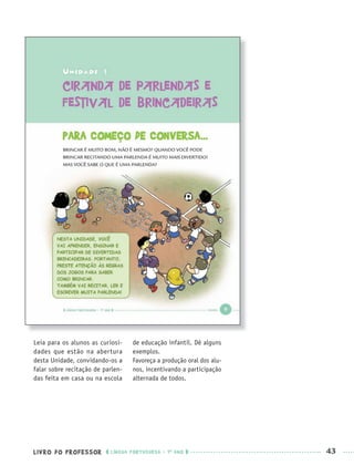 LIVRO DO PROFESSOR LÍNGUA PORTUGUESA · 1O
ANO 43
Leia para os alunos as curiosi-
dades que estão na abertura
desta Unidade, convidando-os a
falar sobre recitação de parlen-
das feita em casa ou na escola
de educação infantil. Dê alguns
exemplos.
Favoreça a produção oral dos alu-
nos, incentivando a participação
alternada de todos.
Port1ºAnoPROF.indd 43Port1ºAnoPROF.indd 43 9/16/10 10:30 AM9/16/10 10:30 AM
 